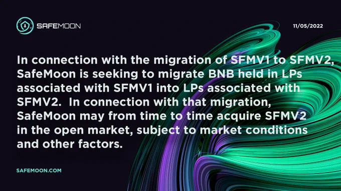 In connection with the migration of SFMV1 to SFMV2, 
SafeMoon is seeking to migrate BNB held in LPs 
associated with SFMV1 into LPs associated with 
SFMV2.  In connection with that migration, 
SafeMoon may from time to time acquire SFMV2 
in the open market, subject to market conditions 
and other factors.