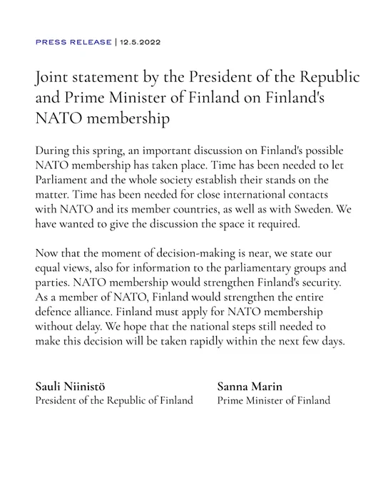 Joint statement by the President of the Republic and Prime Minister of Finland on Finland's NATO membership 
During this spring, an important discussion on Finland's possible NATO membership has taken place. Time has been needed to let Parliament and the whole society establish their stands on the matter. Time has been needed for close international contacts with NATO and its member countries, as well as with Sweden. We have wanted to give the discussion the space it required.

Now that the moment of decision-making is near, we state our equal views, also for information to the parliamentary groups and parties. NATO membership would strengthen Finland's security. As a member of NATO, Finland would strengthen the entire defence alliance. Finland must apply for NATO membership without delay. We hope that the national steps still needed to make this decision will be taken rapidly within the next few days.

Sauli Niinistö
The President of the Republic of Finland

Sanna Marin
Prime Minister