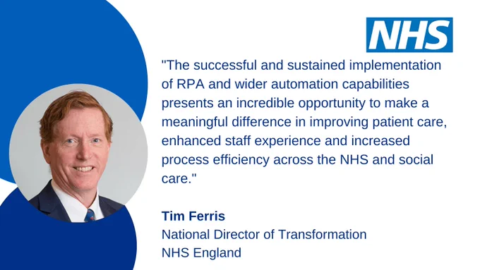 A quote from Tim Ferris, National Director of Transformation, NHS England. "The successful and sustained implementation of RPA and wider automation capabilities presents an incredible opportunity to make a meaningful difference in improving patient care, enhanced staff experience and increased process efficiency across the NHS and social care."