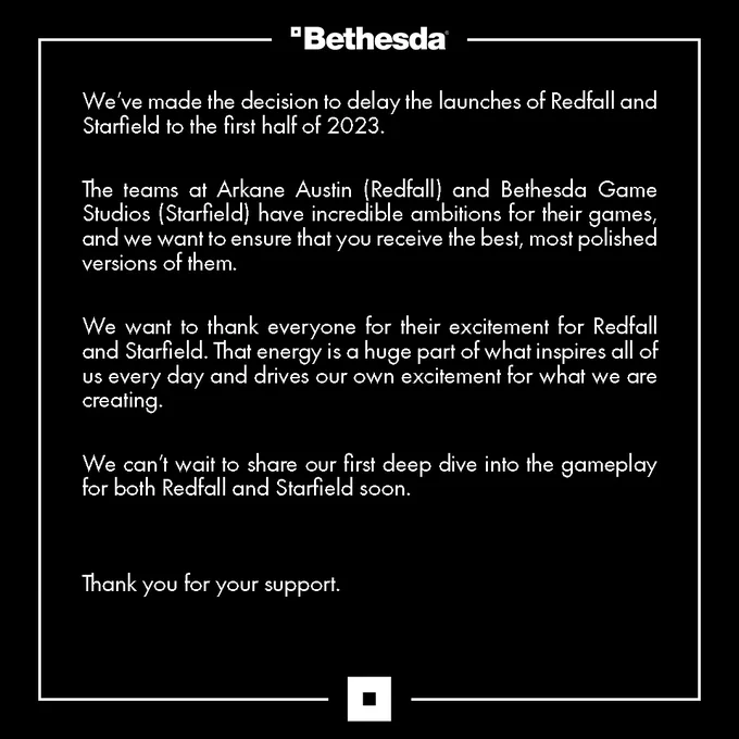 We’ve made the decision to delay the launches of Redfall and Starfield to the first half of 2023.   

The teams at Arkane Austin (Redfall) and Bethesda Game Studios (Starfield) have incredible ambitions for their games, and we want to ensure that you receive the best, most polished versions of them.  

We want to thank everyone for their excitement for Redfall and Starfield. That energy is a huge part of what inspires all of us every day and drives our own excitement for what we are creating.   

We can’t wait to share our first deep dive into the gameplay for both Redfall and Starfield soon.   


Thank you for your support.