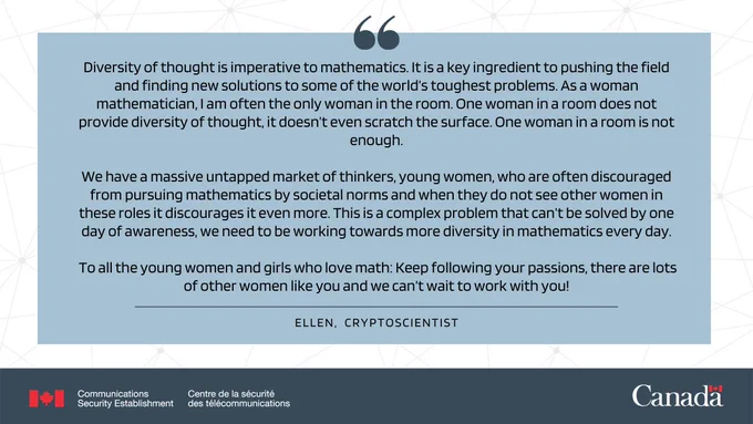 Quote by cryptoscientist, Ellen: “Diversity of thought is imperative to mathematics. It is a key ingredient to pushing the field and finding new solutions to some of the world’s toughest problems. As a woman mathematician, I am often the only woman in the room. One woman in a room does not provide diversity of thought, it doesn’t even scratch the surface. One woman in a room is not enough.  We have a massive untapped market of thinkers, young women, who are often discouraged from pursuing mathematics by societal norms and when they do not see other women in these roles it discourages it even more. This is a complex problem that can’t be solved by one day of awareness, we need to be working towards more diversity in mathematics every day.   To all the young women and girls who love math: Keep following your passions, there are lots of other women like you and we can’t wait to work with you!”