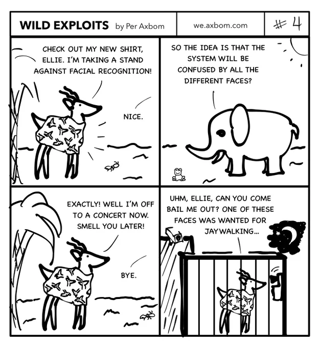 Wild Exploits by Per Axbom.
Four panels. An impala (African antelope) ”Pala” speaking to an elephant, ”Ellie”.

Panel 1.
Pala wearing a shirt with many different deer faces.
Pala says ”Check out my new shirt, Ellie. I’m taking a stand against facial recognition.”
Ellie says ”Nice.”

Panel 2.
Ellie standing under the sun. She says ”So the idea is that the system will be confused by all the different faces?”

Panel 3.
Pala responds ”Exactly! Well I’m off to a concert now. Smell you later!”
Ellie says ”Bye”

Panel 4.
Pala standing in a jail cell speaking into a phone on the wall. It’s night-time.
Pala says ”Uhm, Ellie, can you come bail me out? One of these faces was wanted for jaywalking…”