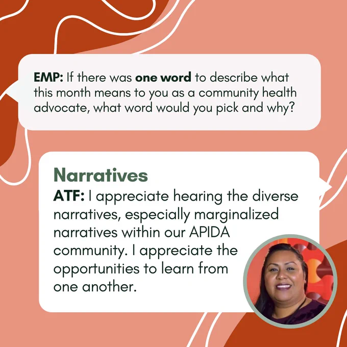EMP: If there was one word to describe what this month means to you as a community health advocate, what word would you pick and why? ATF: Narratives. I appreciate hearing the diverse narratives, especially marginalized narratives within our APIDA community. I appreciate the opportunities to learn from  one another.