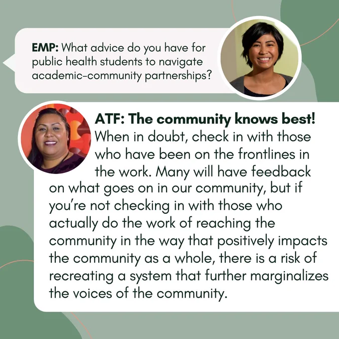 EMP: What advice do you have for public health students to navigate academic-community partnerships?  ATF: The community knows best! When in doubt, check in with those who have been on the frontlines in the work.