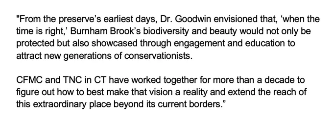 Screenshot of text that reads: From the preserve’s earliest days, Dr. Goodwin envisioned that, ‘when the time is right,’ Burnham Brook’s biodiversity and beauty would not only be protected but also showcased through engagement and education to attract new generations of conservationists. 

CFMC and TNC in CT have worked together for more than a decade to figure out how to best make that vision a reality and extend the reach of this extraordinary place beyond its current borders.