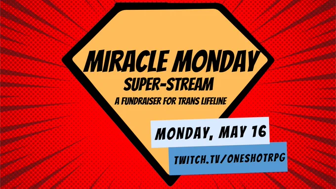 The superman diamond symbol, in front of a red, comic book style SWOOSH background, with two blue comic book text boxes

Text in the superman symbol: MIRACLE MONDAY SUPER-STREAM, A Fundraiser for Trans Lifeline

Text boxes: Monday, May 16th, Twitch.tv/oneshotrpg