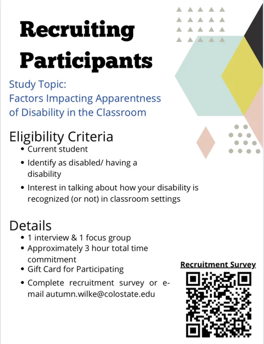 Recruiting Participants for research on the subject “Factors Impacting Apparentness of Disability in the Classroom”. 

Eligibility criteria: current student, identity as disabled/having a disability, interested in talking about how your disability is recognized (or not) in classroom settings. 

Details: 1 interview and 1 focus group, approximately 3 hour total time commitment, gift card for participation, complete recruitment survey (linked in original tweet) or email autumn.wilke@colostate.edu. 

Includes QR code in the bottom right corner to recruitment survey.