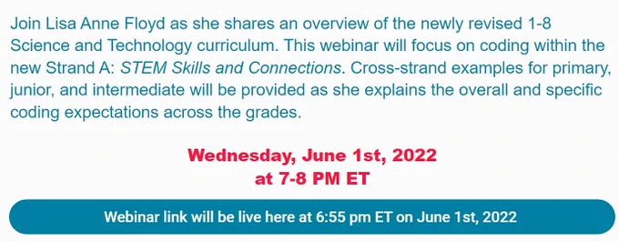 Screen print of webinar information: 
Join Lisa Anne Floyd as she shares an overview of the newly revised 1-8 Science and Technology curriculum. This webinar will focus on coding within the new Strand A: STEM Skills and Connections. Cross-strand examples for primary, junior, and intermediate will be provided as she explains the overall and specific coding expectations across the grades.
June 1, 2022, 7 PM ET