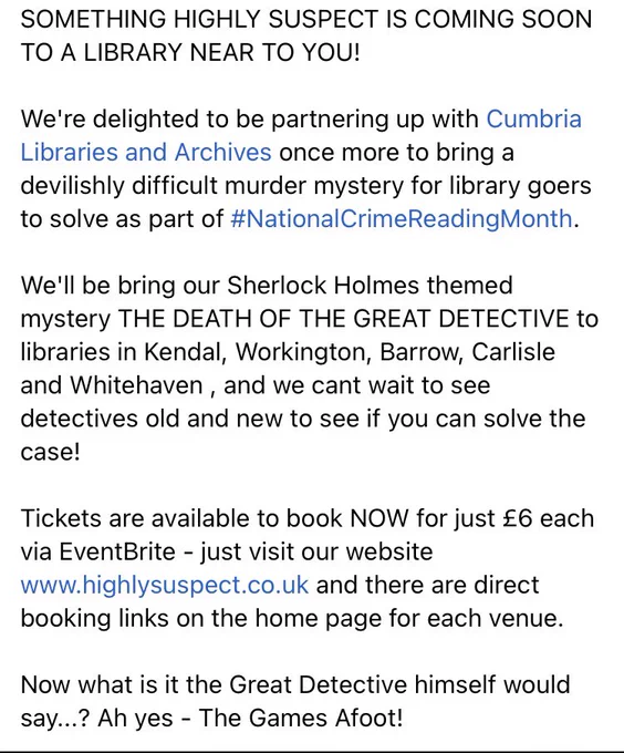 SOMETHING HIGHLY SUSPECT IS COMING SOON TO A LIBRARY NEAR TO YOU!

We're delighted to be partnering up with Cumbria Libraries and Archives once more to bring a devilishly difficult murder mystery for library goers to solve as part of #NationalCrimeReadingMonth.

We'll be bring our Sherlock Holmes themed mystery THE DEATH OF THE GREAT DETECTIVE to libraries in Kendal, Workington, Barrow, Carlisle and Whitehaven , and we cant wait to see detectives old and new to see if you can solve the case!

Tickets are available to book NOW for just £6 each via EventBrite - just visit our website www.highlysuspect.co.uk and there are direct booking links on the home page for each venue.

Now what is it the Great Detective himself would say...? Ah yes - The Games Afoot!