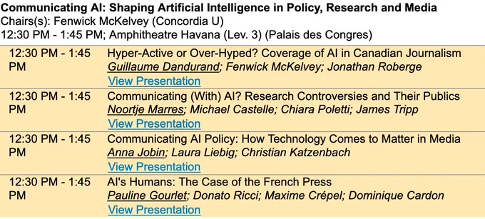 Communicating AI: Shaping Artificial Intelligence in Policy, Research and Media

Chairs(s): Fenwick McKelvey (Concordia U)
12:30 PM - 1:45 PM; Amphitheatre Havana (Lev. 3) (Palais des Congres)

Hyper-Active or Over-Hyped? Coverage of AI in Canadian Journalism
Guillaume Dandurand; Fenwick McKelvey; Jonathan Roberge

Communicating (With) AI? Research Controversies and Their Publics
Noortje Marres; Michael Castelle; Chiara Poletti; James Tripp

Communicating AI Policy: How Technology Comes to Matter in Media
Anna Jobin; Laura Liebig; Christian Katzenbach

AI's Humans: The Case of the French Press
Pauline Gourlet; Donato Ricci; Maxime Crépel; Dominique Cardon