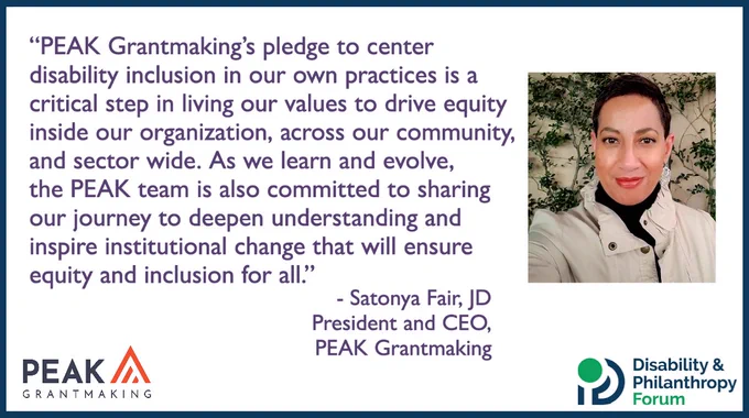 Quote that says “PEAK Grantmaking's pledge to center disability inclusion in our own practices is a critical step in living our values to drive equity inside our organization, across our community, and sector wide. As we learn and evolve, the PEAK team is also committed to sharing our journey to deepen understanding and inspire institutional change that will ensure equity and inclusion for all. - Satonya Fair, JD, President and CEO, PEAK Grantmaking” A photo of Satonya accompanies the quote, along with PEAK Grantmaking and Disability & Philanthropy Forum logos.