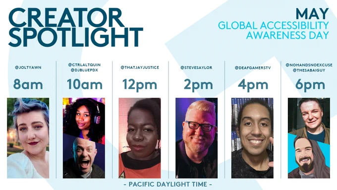 Creator Spotlight schedule for Global Accessibility Awareness Day. All streams will be live on Logitech G's Twitch Channel on May 19. 

@joltyawn live at 8am Pacific Daylight Time
@ctrlaltquin and @DJBluePDX at 10am Pacific Daylight Time
@ThatJayJustice at 12pm Pacific Daylight Time
@stevesaylor at 2pm Pacific Daylight Time
@deafgamerstv at 4pm Pacific Daylight Time
@nohandsnz and @thesabaiguy at 6pm Pacific Daylight Time