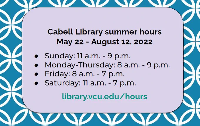 Cabell Library summer hours
May 22 - August 12, 2022
Sunday: 11 a.m. - 9 p.m.
Monday-Thursday: 8 a.m. - 9 p.m.
Friday: 8 a.m. - 7 p.m.
Saturday: 11 a.m. - 7 p.m.
library.vcu.edu/hours