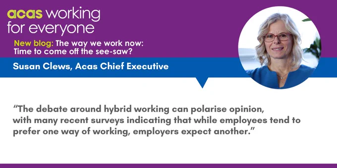 
Acas working for everyone logo
New blog: The way we work now: Time to come off the see-saw?
Susan Clews, Acas Chief Executive
“The debate around hybrid working can polarise opinion, 
with many recent surveys indicating that while employees tend to prefer one way of working, employers expect another.”
