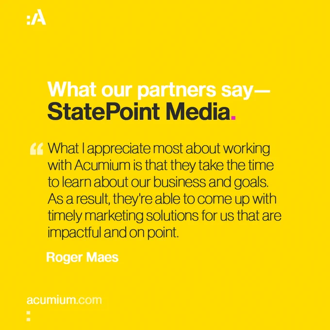 What our partners say: StatePoint Media
"What I appreciate most about working with Acumium is that they take the time to learn about our business and goals. As a result, they're able to come up with timely marketing solutions for us that are impactful and on point."
— Roger Maes, StatePoint Media