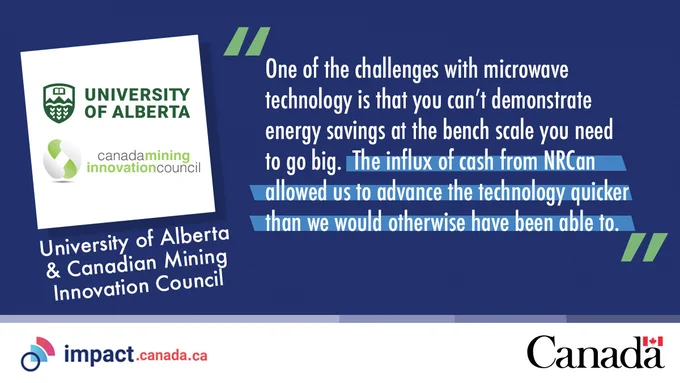 “One of the challenges with microwave technology is that you can’t demonstrate energy savings at the bench scale you need to go big. The influx of cash from NRCan allowed us to advance the technology quicker than we would otherwise have been able to.” — University of Alberta and Canadian Mining Innovation Council