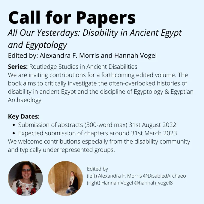 An image of some text (a call for papers) and two profile pictures of the editors. The text reads "Call for Papers All Our Yesterdays: Disability in Ancient Egypt and Egyptology
Edited by: Alexandra F. Morris and Hannah Vogel.
Series: Routledge Studies in Ancient Disabilities.
We are inviting contributions for a forthcoming edited volume. The book aims to critically investigate the often-overlooked histories of disability in ancient Egypt and the discipline of Egyptology & Egyptian Archaeology.
Key Dates include submission of abstracts (500-word max.) by 31st August 2022. Expected submission of chapters around March 31st 2023. We welcome contributions especially from the disability community and typically underrepresented groups." 
Please submit your abstracts and author details to disabilityancientegypt@gmail.com by 31st August 2022. 

Please contact Hannah Vogel and Alexandra Morris with questions 