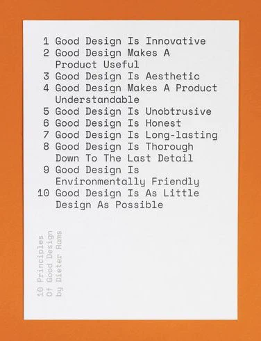 10 Principles Good Design by Dieter Rams

1 Good Design Is Innovative
2 Good Design Makes A
Product Useful
3 Good Design Is Aesthetic
4 Good Design Makes A Product
Understandable
5 Good Design Is Unobtrusive
6 Good Design Is Honest
7 Good Design Is Long-lasting
8 Good Desian Is Thorough
Down To The Last Detail
9 Good Design Is
Environmentally Friendly
10 Good Design Is As Little
Design As Possible