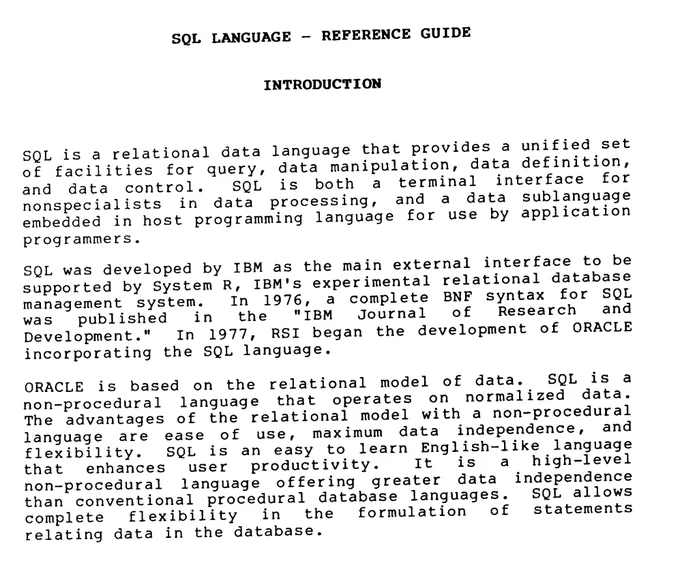 SQL LANGUAGE - REFERENCE GUIDE 
INTRODUCTION 
SQL is a relational data language that provides a unified set of facilities for query, data manipulation, data definition, and data control. SQL is both a terminal interface for nonspecialists in data processing, and a data sublanguage embedded in host programming language for use by application programmers. 
SQL was developed by IBM as the main external interface to be supported by System R, IBM's experimental relational database management system. In 1976, a complete BNF syntax for SQL was published in the "IBM Journal of Research and Development." In 1977, RSI began the development of ORACLE incorporating the SQL language. 
ORACLE is based on the relational model of data. SQL is a non-procedural language that operates on normalized data. The advantages of the relational model with a non-procedural language are ease of use, maximum data independence, and flexibility. 