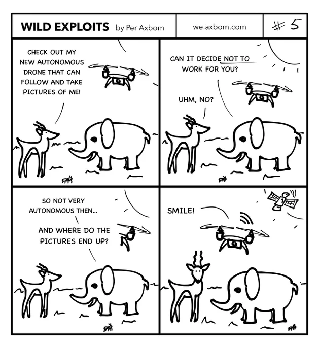 Four panels. An impala (African antelope) speaking with an elephant. A drone with a camera is hovering above them.

Panel 1.
Impala: Check out my new autonomous drone that can follow and take pictures of me!

Panel 2.
Elephant: Can it decide not to take pictures of you?
Impala: Uhm, no?

Panel 3.
Elephant: So not very autonomous then… and where do the pictures end up?

Panel 4.
The drone says ”Smile!”. In the sky in the distance one can also now see a communications satellite.

 The impala looks surprised at the reader.