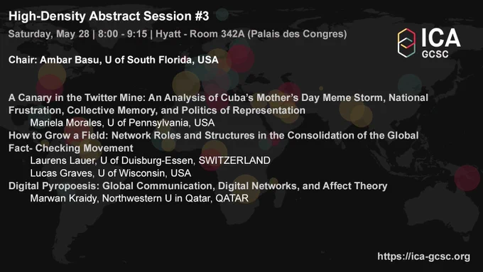 High-Density Abstract Session #3
Global Communication and Social Change
Chair
Ambar Basu, U of South Florida, USA
Participants
A Canary in the Twitter Mine: An Analysis of Cuba’s Mother’s Day Meme Storm, National Frustration, Collective Memory, and Politics of Representation
Mariela Morales, U of Pennsylvania, USA
How to Grow a Field: Network Roles and Structures in the Consolidation of the Global Fact- Checking Movement
Laurens Lauer, U of Duisburg-Essen, SWITZERLAND
Lucas Graves, U of Wisconsin, USA
Digital Pyropoesis: Global Communication, Digital Networks, and Affect Theory
Marwan Kraidy, Northwestern U in Qatar, QATAR