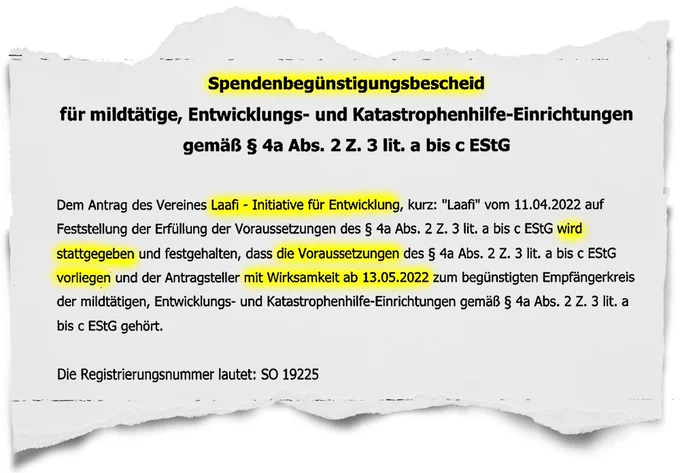 Spendenbegünstigungsbescheid
für mildtätige, Entwicklungs- und Katastrophenhilfe-Einrichtungen
gemäß § 4a Abs. 2 Z. 3 lit. a bis c EStG
Dem Antrag des Vereines Laafi - Initiative für Entwicklung, kurz: "Laaf" vom 11.04.2022 auf
Feststellung der Erfüllung der Voraussetzungen des § 4a Abs. 2 Z. 3 lit, a bis c EStG wird
stattgegeben und festgehalten, dass die Voraussetzungen des § 4a Abs. 2 Z. 3 lit. a bis c EStG
vorliegen und der Antragsteller mit Wirksamkeit ab 13.05.2022 zum begünstigten Empfängerkreis
der mildtätigen, Entwicklungs- und Katastrophenhilfe-Einrichtungen gemäß § 4a Abs. 2 Z. 3 lit. a
bis c EStG gehört.