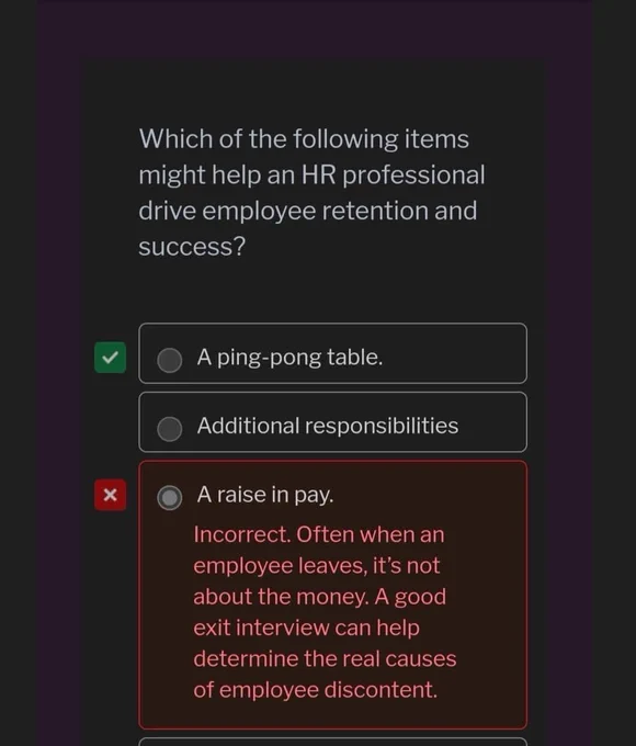 Which of the following items might help an HR professional drive employee retention and success? A, A ping-pong table. Correct. Other answers: B, Additional responsibilities. C, A raise in pay. Incorrect. Often when an employee leaves, it's not about the money. A good exit interview can help determine the real causes of employee discontent.