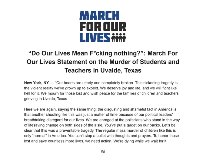 “Do Our Lives Mean F*cking nothing?”: March For Our Lives Statement on the Murder of Students and Teachers in Uvalde, Texas

New York, NY — “Our hearts are utterly and completely broken. This sickening tragedy is the violent reality we’ve grown up to expect. We deserve joy and life, and we will fight like hell for it. We mourn for those lost and wish peace for the families of children and teachers grieving in Uvalde, Texas. 

Here we are again, saying the same thing: the disgusting and shameful fact in America is that another shooting like this was just a matter of time because of our political leaders’ breathtaking disregard for our lives. We are enraged at the politicians who stand in the way of lifesaving change on both sides of the aisle. You’ve put a target on our backs. Let’s be clear that this was a preventable tragedy. The regular mass murder of children like this is only “normal” in America. You can’t stop a bullet with thoughts and prayers. To honor those lost and save countl