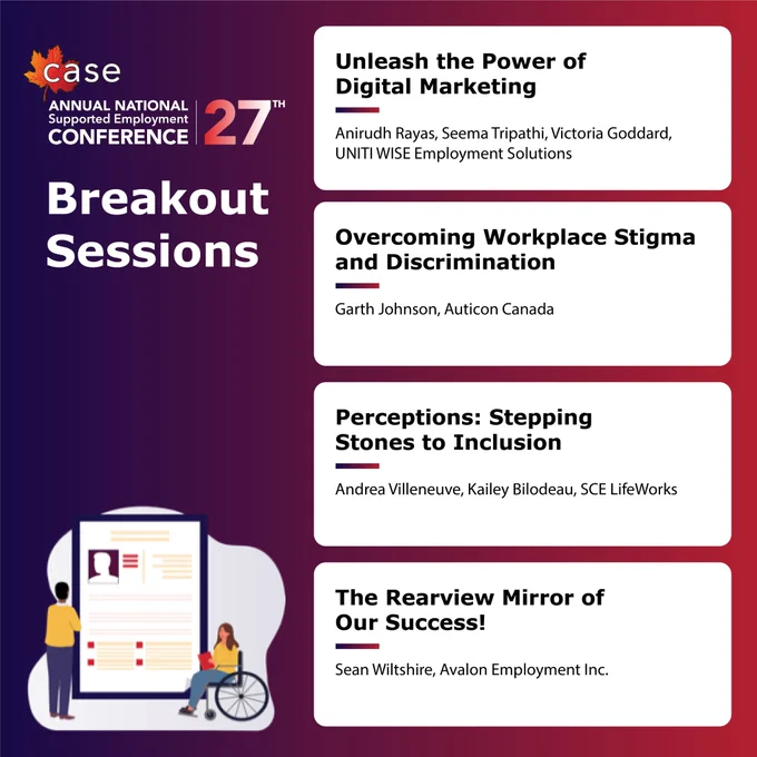 CASE 27th Annual National Supported Employment Conference 

Unleash the Power of Digital Marketing

Anirudh Rayas, Seema Tripathi, Victoria Goddard,
UNITI WISE Employment Solutions 



Overcoming Workplace Stigma and Discrimination

Garth Johnson, Auticon Canada



Perceptions: Stepping Stones to Inclusion 
Andrea Villeneuve, Kailey Bilodeau, SCE LifeWorks

The Rearview Mirror of Our Success!
Sean Wiltshire, Avalon Employment Inc. 