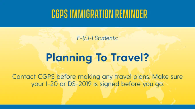 CGPS Immigration reminder for F-1 & J-1 students: Planning to travel? Contact CGPS before making any travel plans. Make sure your I-20 or DS-2019 is signed before you go.