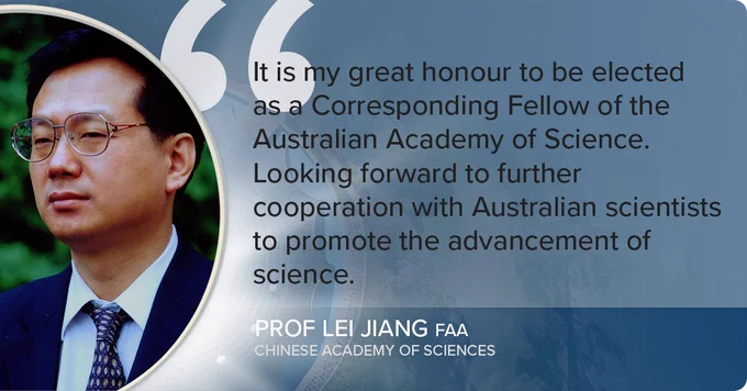 Picture of a man wearing glasse. Text reads "It is my great honour to be elected as a Corresponding Fellow of the Australian Academy of Science. Looking forward to further cooperation with Australian scientists to promote the advancement of science. - Prof Lei Jiang FAA, Chinese Academy of Sciences