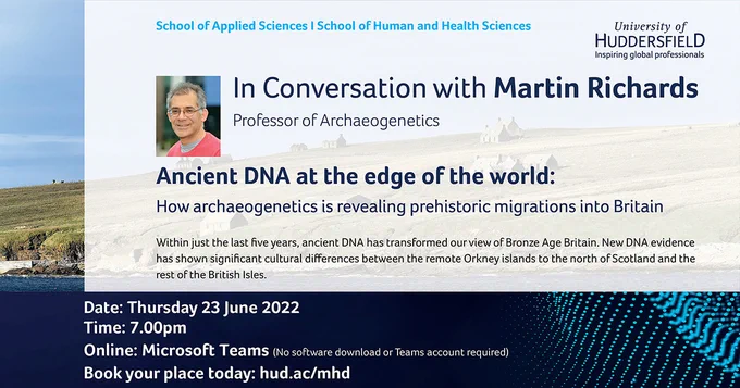 In Conversation with Martin Richards
Professor of Archaeogenetics

Ancient DNA at the edge of the world: 
How archaeogenetics is revealing prehistoric migrations into Britain

Within just the last five years, ancient DNA has transformed our view of Bronze Age Britain. New DNA evidence has shown significant cultural differences between the remote Orkney islands to the north of Scotland and the rest of the British Isles.  

We will discuss our new DNA results from Bronze Age Orkney and how they contrast with the bigger picture of British prehistory and ancestry. 

Thursday 23 June, via MS Teams. Book at https://hud.ac/mhd