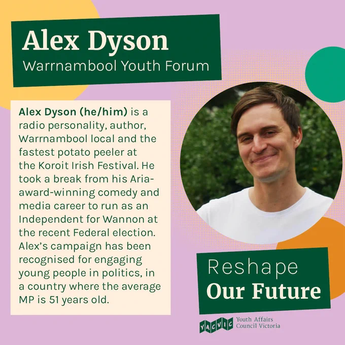 
Text reads:
Alex Dyson
Warrnambool Youth Forum
Alex Dyson (he/him) is a radio personality, author, Warrnambool local and the fastest potato peeler at the Koroit Irish Festival. He took a break from his Aria-award-winning comedy and media career to run as an Independent for Wannon at the recent Federal election. Alex’s campaign has been recognised for engaging young people in politics, in a country where the average MP is 51 years old.

Next to the text is a photo of Alex.