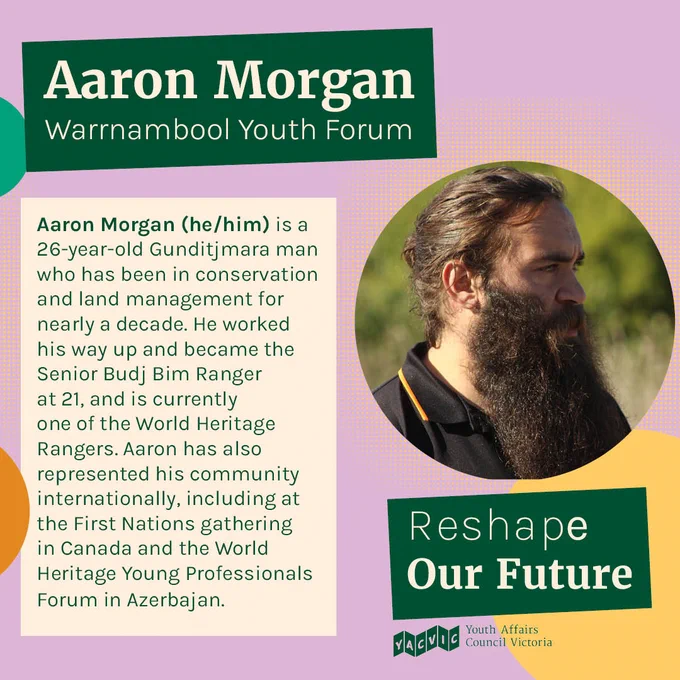 Text reads:
Aaron Morgan
Warrnambool Youth Forum
Aaron Morgan (he/him) is a 26-year-old Gunditjmara man who has been in conservation and land management for nearly a decade. He worked his way up and became the Senior Budj Bim Ranger at 21, and is currently one of the World Heritage Rangers. Aaron has also represented his community internationally, including at the First Nations gathering in Canada and the World Heritage Young Professionals Forum in Azerbajan.

Next to the text is a photo of Aaron.