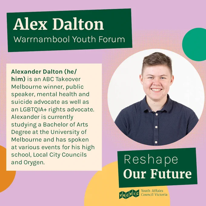 Text reads:
Alex Dalton
Warrnambool Youth Forum
Alexander Dalton (he/him) is an ABC Takeover Melbourne winner, public speaker, mental health and suicide advocate as well as an LGBTQIA  rights advocate. Alexander is currently studying a Bachelor of Arts Degree at the University of Melbourne and has spoken at various events for his high school, Local City Councils and Orygen.

Next to the text is a photo of Alex.