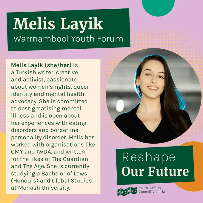 Text reads:
Melis Layik
Warrnambool Youth Forum
Melis Layik (she/her) is a Turkish writer, creative and activist, passionate about women’s rights, queer identity and mental health advocacy. She is committed to destigmatising mental illness and is open about her experiences with eating disorders and borderline personality disorder. Melis has worked with organisations like CMY and IWDA, and written for the likes of The Guardian and The Age. She is currently studying a Bachelor of Laws (Honours) and Global Studies at Monash University.

Next to the text is a photo of Melis.