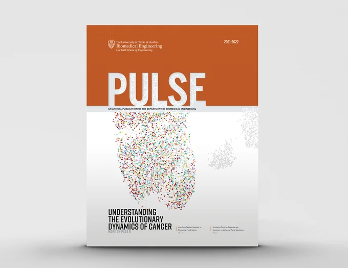 Pulse, an annual publication of the UT Austin Department of Biomedical Engineering. Inside: Understanding the Evolutionary Dynamics of Cancer, How One Texas Engineer is Changing Food Safety, Students Find an Engineering Solution to Maternal Fetal Medicine, and more! 