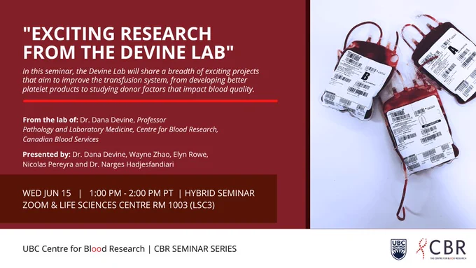 Promotion of the CBR Seminar for Wednesday June 15, from 1:00PM - 2:00PM PT, featuring Devine Lab researchers Dr. Dana Devine, Wayne Zhao, Elyn Rowe, Nicolas Pereyra and Dr. Narges Hadjesfandiari, who will speak on “Exciting research from the Devine Lab”. There is photo of blood bags on the right.

Dr. Dana Devine is a Professor, and affiliated with the Department of Pathology and Laboratory Medicine, Centre for Blood Research, and Canadian Blood Services.

The seminar will take place in a hybrid format on Zoom and the Life Sciences Centre Rm 1003.