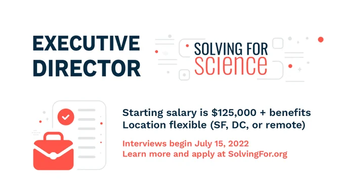 Executive Director - Solving for Science
Starting salary is $125,000   benefits
Location flexible (SF, DC, or remote)
Interviews begin July 15, 2022
Learn more and apply at SolvingFor.org