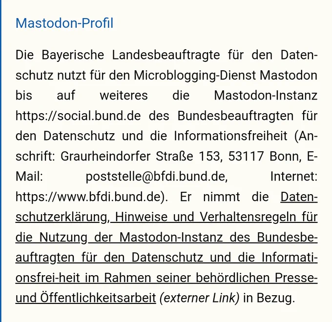 Mastodon-Profil
Die Bayerische Landesbeauftragte für den Datenschutz nutzt für den Microblogging-Dienst Mastodon bis auf weiteres die Mastodon-Instanz https://social.bund.de des Bundesbeauftragten für den Datenschutz und die Informationsfreiheit (Anschrift: Graurheindorfer Straße 153, 53117 Bonn, E-Mail: poststelle@bfdi.bund.de, Internet: https://www.bfdi.bund.de). Er nimmt die Datenschutzerklärung, Hinweise und Verhaltensregeln für die Nutzung der Mastodon-Instanz des Bundesbeauftragten für den Datenschutz und die Informationsfrei-heit im Rahmen seiner behördlichen Presse- und Öffentlichkeitsarbeit (externer Link) in Bezug.