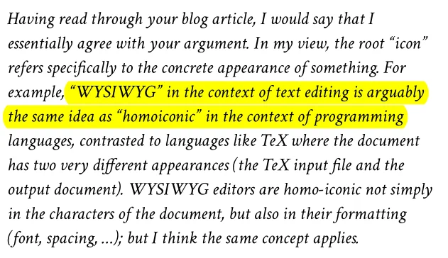 Having read through your blog article, I would say that I essentially agree with your argument. In my view, the root “icon” refers specifically to the concrete appearance of something. For example, “WYSIWYG” in the context of text editing is arguably the same idea as “homoiconic” in the context of programming languages, contrasted to languages like TeX where the document has two very different appearances (the TeX input file and the output document). WYSIWYG editors are homo-iconic not simply in the characters of the document, but also in their formatting (font, spacing, …); but I think the same concept applies.