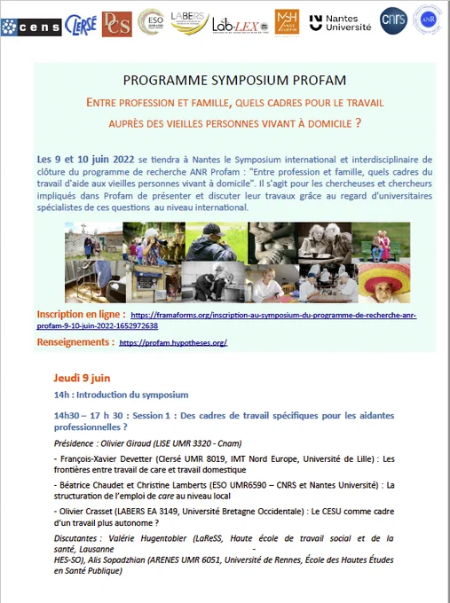 PROGRAMME SYMPOSIUM PROFAM
ENTRE PROFESSION ET FAMILLE, QUELS CADRES POUR LE TRAVAIL
AUPRÈS DES VIEILLES PERSONNES VIVANT À DOMICILE ?

Les 9 et 10 juin 2022 se tiendra à Nantes (MSH Ange Guépin) le Symposium international et interdisciplinaire de clôture du programme de recherche ANR Profam : "Entre profession et famille, quels cadres du
travail d'aide aux vieilles personnes vivant à domicile". 

Il s'agit pour les chercheuses et chercheurs impliqués dans Profam de présenter et discuter leur travaux grâce au regard d'universitaires
spécialistes de ces questions au niveau international.

Inscription en ligne : https://framaforms.org/inscription-au-symposium-du-programme-de-recherche-anrprofam-
9-10-juin-2022-1652972638 

Renseignements : https://profam.hypotheses.org/ 