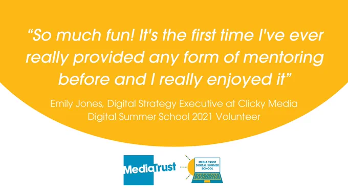  
“So much fun! It's the first time I've ever really provided any form of mentoring before and I really enjoyed it” - Emily Jones, Digital Strategy Executive at Clicky Media 
Media Trust and Digital Summer School logos