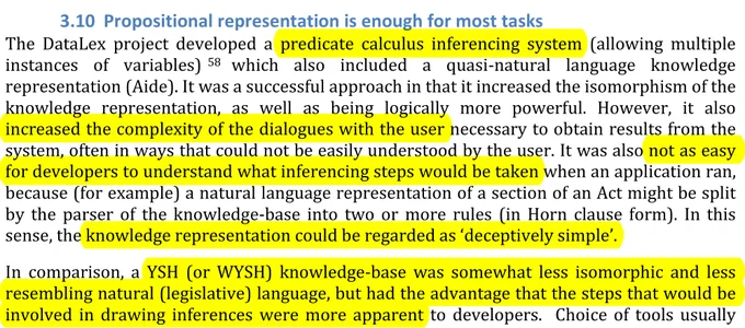 The	 DataLex	 project	 developed	 a	 predicate	 calculus	 inferencing	 system	 (allowing	 multiple	
instances	 of	 variables) 	which	 also	 included	 a	 quasi-­‐natural	 language	 knowledge	
representation	(Aide).	It	was	a	successful	approach	in	that	it	increased	the	isomorphism	of	the	
knowledge	 representation,	 as	 well	 as	 being	 logically	 more	 powerful.	 However,	 it	 also	
increased	the	complexity	of	the	dialogues	with	the	user	necessary	to	obtain	results	from	the	
system,	often	in	ways	that	could	not	be	easily	understood	by	the	user.	It	was	also	not	as	easy	
for	developers	to	understand	what	inferencing	steps	would	be	taken	when	an	application	ran,	
because	(for	example)	a	natural	language	representation	of	a	section	of	an	Act	might	be	split	
by	 the	 parser	 of	 the	 knowledge-­‐base	 into	 two	 or	 more	 rules	 (in	 Horn	 clause	 form).	 In	 this	
sense,	the	knowledge	representation	could	be	regarded	as	‘deceptively	simple’.