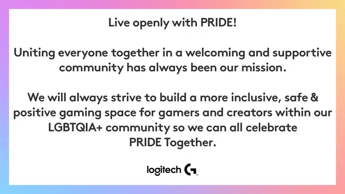 Live openly with PRIDE!

Uniting everyone together in a welcoming and supportive community has always been our mission. 

We will always strive to build a more inclusive, safe and positive gaming space for gamers and creators within our LGBTQIA  community so we can all celebrate PRIDE Together. 

Logitech G logo at the bottom of the image.