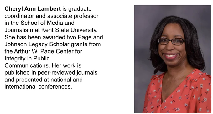 Cheryl Ann Lambert is graduate coordinator and associate professor in the School of Media and Journalism at Kent State University. She has been awarded two Page and Johnson Legacy Scholar grants from the Arthur W. Page Center for Integrity in Public Communications. Her work is published in peer-reviewed journals and presented at national and international conferences.  