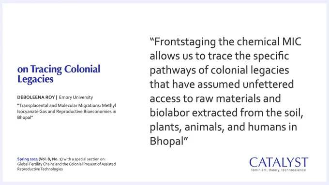 Quote from author Deboleena Roy on Tracing Colonial Legacies, that was published in the Spring 2022 issue of Catalyst (Vol. 8, No. 1): “Frontstaging the chemical MIC allows us to trace the specific pathways of colonial legacies that have assumed unfettered access to raw materials and biolabor extracted from the soil, plants, animals, and humans in Bhopal.”