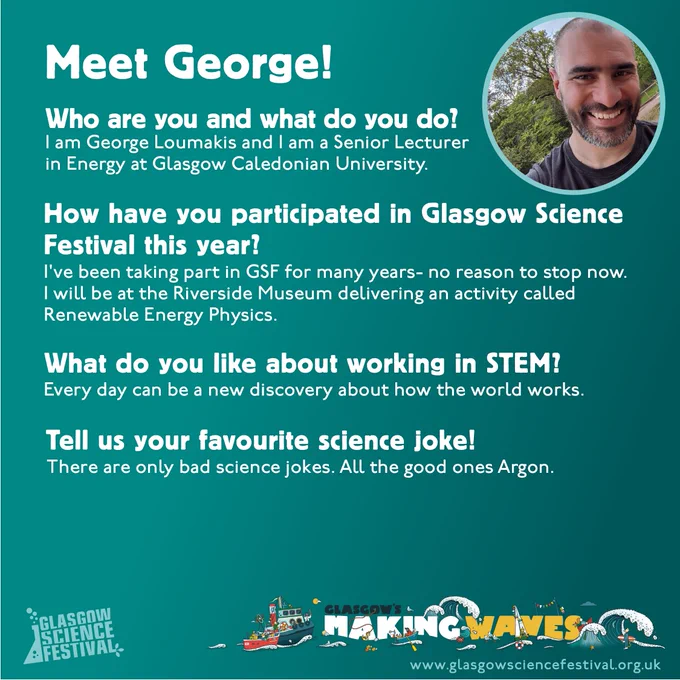 Meet George! Image of a man in the corner. Who are you and what do you do? I am George Loumakis and i am a senior lecturer in energy at Glasgow Caledonian University. How have you participated in GSF this year? I've been taking part in GSF for many years - no reason to stop now. I will be at the Riverside Museum delivering an activity called Renewable Energy Physics. What do you like about working in STEM? Every day can be a new discovery about how the world works. Tell us your favourite science joke! There are only bad science jokes. All the good ones Argon.