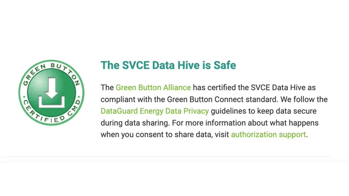 Green Button certification mark   text from the SVCE Data Hive website: The SVCE Data Hive is Safe
The Green Button Alliance has certified the SVCE Data Hive as compliant with the Green Button Connect standard. We follow the DataGuard Energy Data Privacy guidelines to keep data secure during data sharing. For more information about what happens when you consent to share data, visit authorization support.