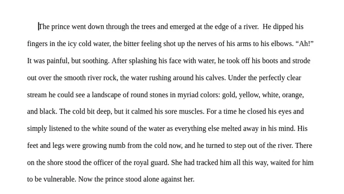 The prince went down through the trees and emerged at the edge of a river.  He dipped his fingers in the icy cold water, the bitter feeling shot up the nerves of his arms to his elbows. “Ah!” It was painful, but soothing. After splashing his face with water, he took off his boots and strode out over the smooth river rock, the water rushing around his calves. Under the perfectly clear stream he could see a landscape of round stones in myriad colors: gold, yellow, white, orange, and black. The cold bit deep, but it calmed his sore muscles. For a time he closed his eyes and simply listened to the white sound of the water as everything else melted away in his mind. His feet and legs were growing numb from the cold now, and he turned to step out of the river. There on the shore stood the officer of the royal guard. She had tracked him all this way, waited for him to be vulnerable. Now the prince stood alone against her.